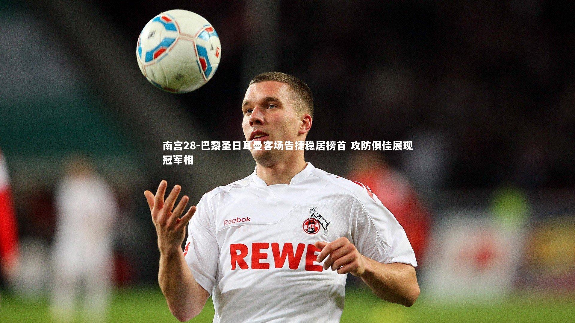 南宫28-巴黎圣日耳曼客场告捷稳居榜首 攻防俱佳展现冠军相