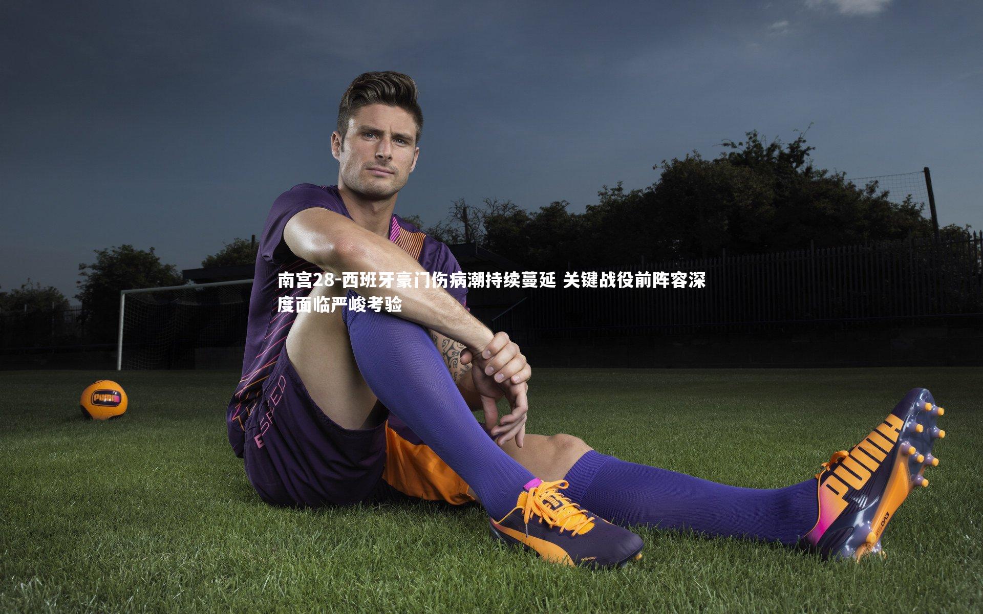 南宫28-西班牙豪门伤病潮持续蔓延 关键战役前阵容深度面临严峻考验